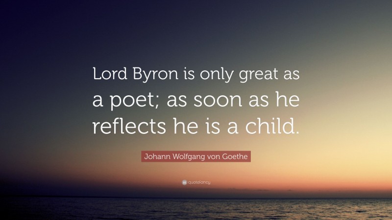 Johann Wolfgang von Goethe Quote: “Lord Byron is only great as a poet; as soon as he reflects he is a child.”