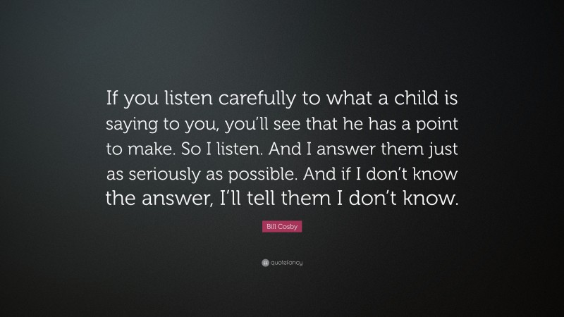 Bill Cosby Quote: “If you listen carefully to what a child is saying to you, you’ll see that he has a point to make. So I listen. And I answer them just as seriously as possible. And if I don’t know the answer, I’ll tell them I don’t know.”