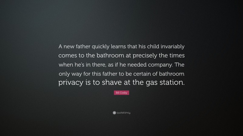Bill Cosby Quote: “A new father quickly learns that his child invariably comes to the bathroom at precisely the times when he’s in there, as if he needed company. The only way for this father to be certain of bathroom privacy is to shave at the gas station.”