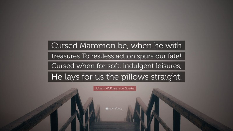 Johann Wolfgang von Goethe Quote: “Cursed Mammon be, when he with treasures To restless action spurs our fate! Cursed when for soft, indulgent leisures, He lays for us the pillows straight.”