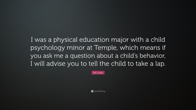 Bill Cosby Quote: “I was a physical education major with a child psychology minor at Temple, which means if you ask me a question about a child’s behavior, I will advise you to tell the child to take a lap.”