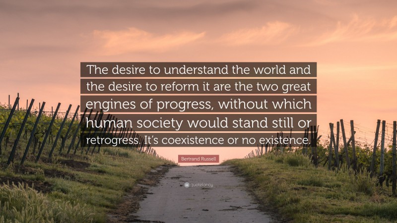 Bertrand Russell Quote: “The desire to understand the world and the desire to reform it are the two great engines of progress, without which human society would stand still or retrogress. It’s coexistence or no existence.”