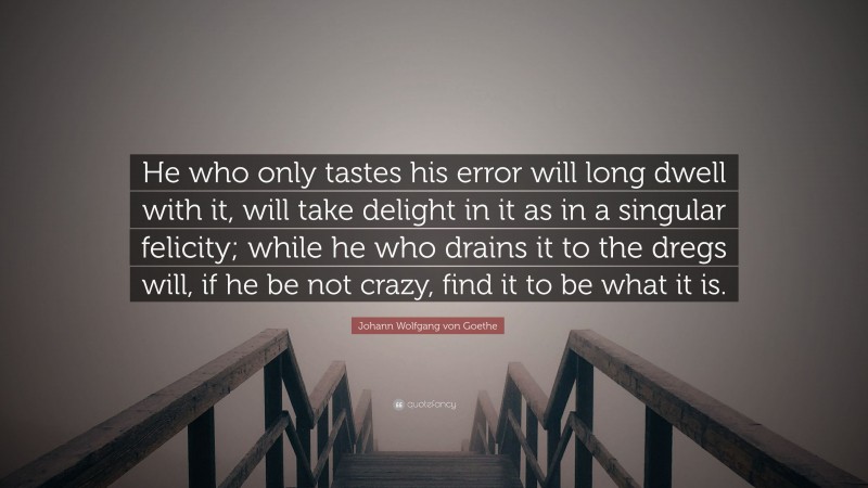 Johann Wolfgang von Goethe Quote: “He who only tastes his error will long dwell with it, will take delight in it as in a singular felicity; while he who drains it to the dregs will, if he be not crazy, find it to be what it is.”