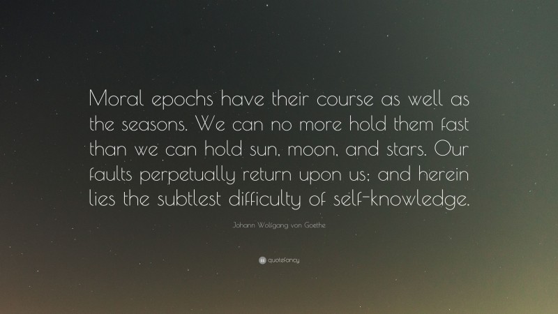Johann Wolfgang von Goethe Quote: “Moral epochs have their course as well as the seasons. We can no more hold them fast than we can hold sun, moon, and stars. Our faults perpetually return upon us; and herein lies the subtlest difficulty of self-knowledge.”