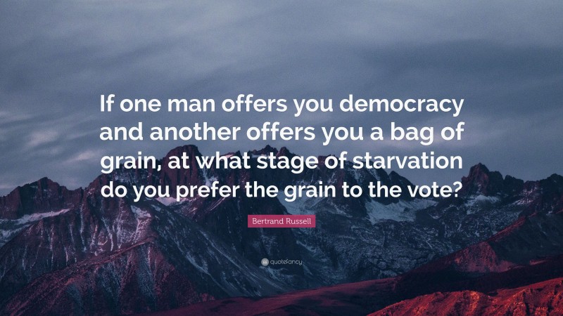 Bertrand Russell Quote: “If one man offers you democracy and another offers you a bag of grain, at what stage of starvation do you prefer the grain to the vote?”