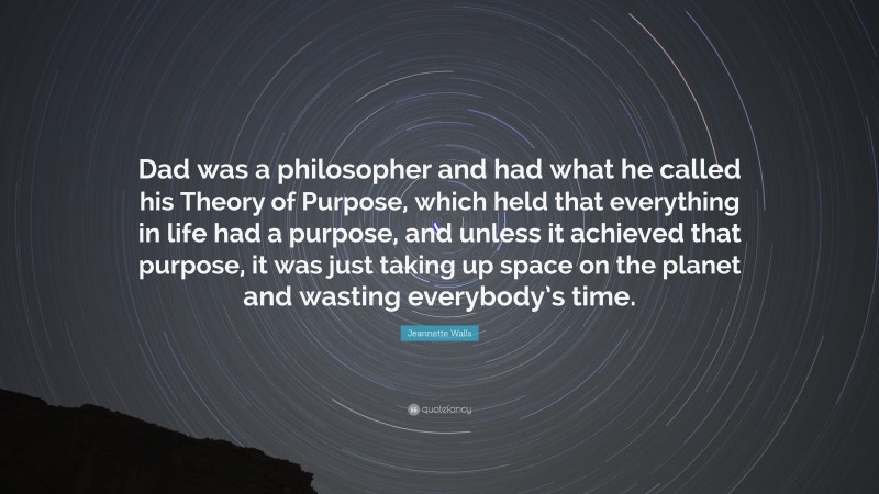 Jeannette Walls Quote: “Dad was a philosopher and had what he called his Theory of Purpose, which held that everything in life had a purpose, and unless it achieved that purpose, it was just taking up space on the planet and wasting everybody’s time.”