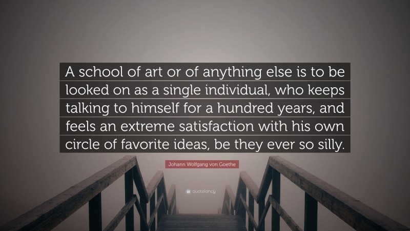Johann Wolfgang von Goethe Quote: “A school of art or of anything else is to be looked on as a single individual, who keeps talking to himself for a hundred years, and feels an extreme satisfaction with his own circle of favorite ideas, be they ever so silly.”