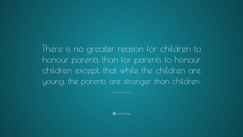 Bertrand Russell Quote: “There is no greater reason for children to honour parents than for parents to honour children except, that while the children are young, the parents are stronger than children.”
