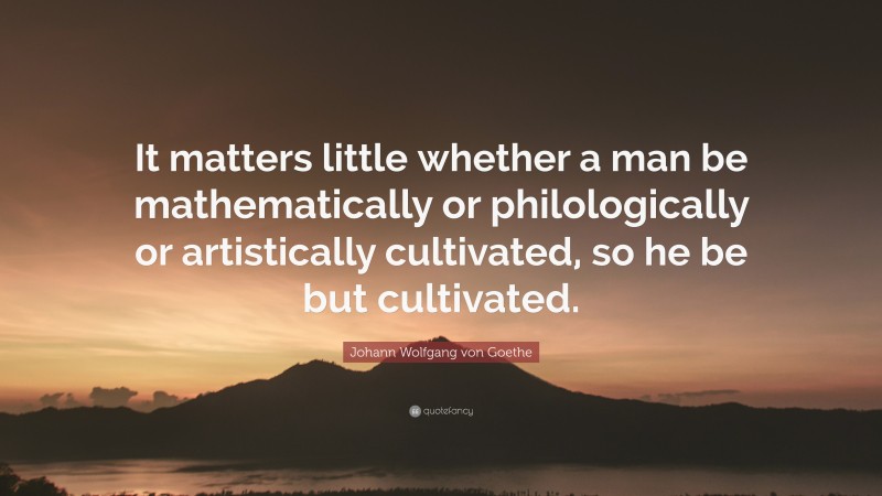 Johann Wolfgang von Goethe Quote: “It matters little whether a man be mathematically or philologically or artistically cultivated, so he be but cultivated.”