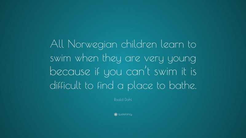 Roald Dahl Quote: “All Norwegian children learn to swim when they are very young because if you can’t swim it is difficult to find a place to bathe.”
