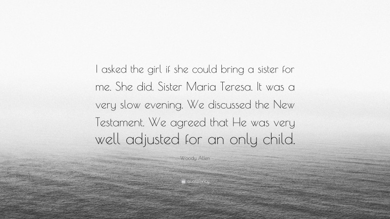 Woody Allen Quote: “I asked the girl if she could bring a sister for me. She did. Sister Maria Teresa. It was a very slow evening. We discussed the New Testament. We agreed that He was very well adjusted for an only child.”