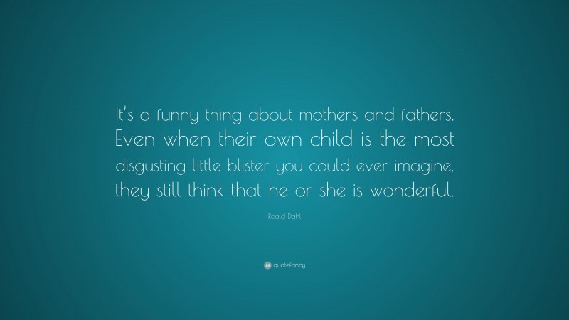 Roald Dahl Quote: “It’s a funny thing about mothers and fathers. Even when their own child is the most disgusting little blister you could ever imagine, they still think that he or she is wonderful.”