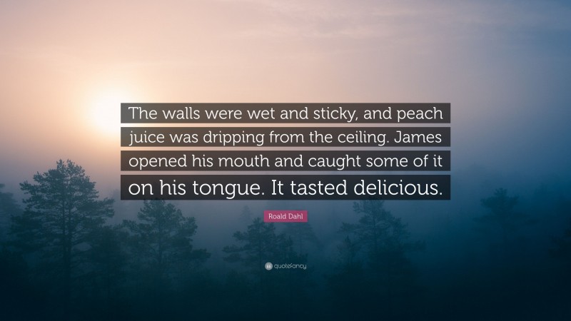 Roald Dahl Quote: “The walls were wet and sticky, and peach juice was dripping from the ceiling. James opened his mouth and caught some of it on his tongue. It tasted delicious.”