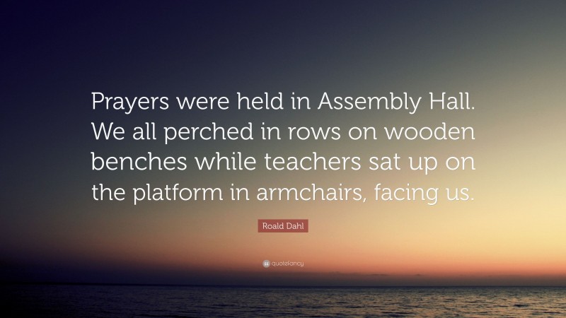 Roald Dahl Quote: “Prayers were held in Assembly Hall. We all perched in rows on wooden benches while teachers sat up on the platform in armchairs, facing us.”