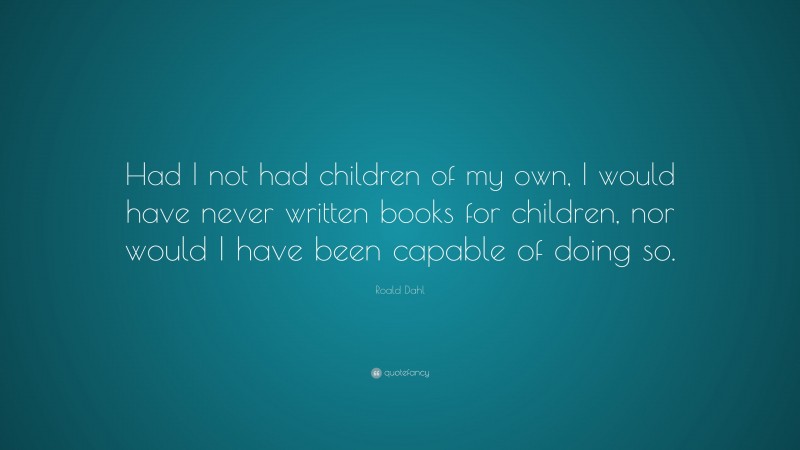 Roald Dahl Quote: “Had I not had children of my own, I would have never written books for children, nor would I have been capable of doing so.”