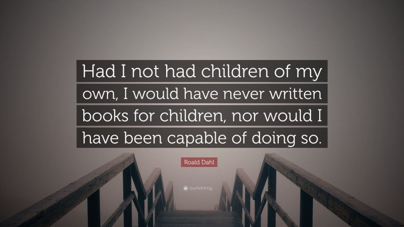 Roald Dahl Quote: “Had I not had children of my own, I would have never written books for children, nor would I have been capable of doing so.”