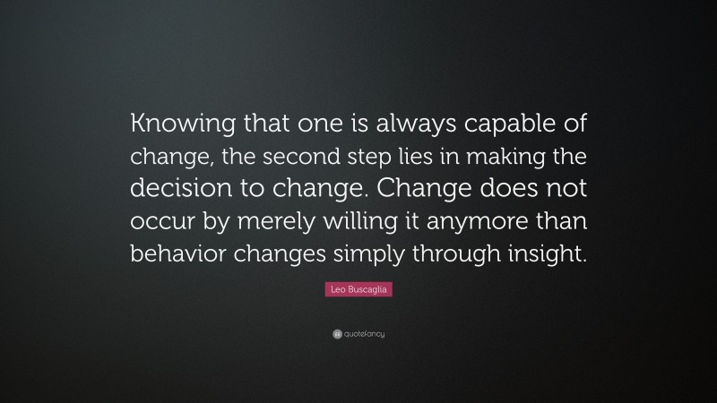 Leo Buscaglia Quote: “Knowing that one is always capable of change, the second step lies in making the decision to change. Change does not occur by merely willing it anymore than behavior changes simply through insight.”