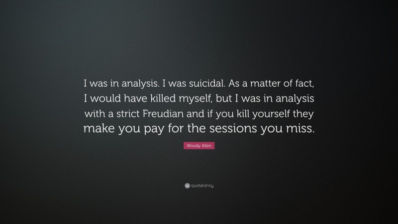 Woody Allen Quote: “I was in analysis. I was suicidal. As a matter of fact, I would have killed myself, but I was in analysis with a strict Freudian and if you kill yourself they make you pay for the sessions you miss.”