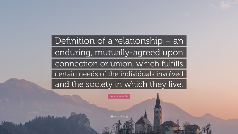 Leo Buscaglia Quote: “Definition of a relationship – an enduring, mutually-agreed upon connection or union, which fulfills certain needs of the individuals involved and the society in which they live.”