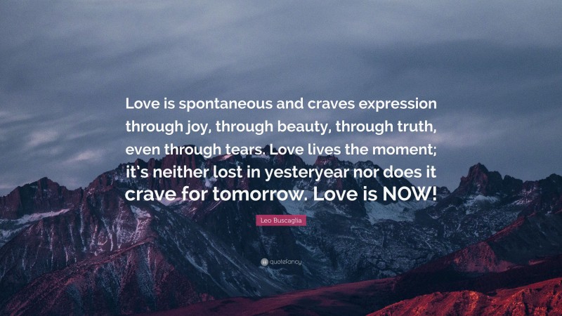 Leo Buscaglia Quote: “Love is spontaneous and craves expression through joy, through beauty, through truth, even through tears. Love lives the moment; it’s neither lost in yesteryear nor does it crave for tomorrow. Love is NOW!”