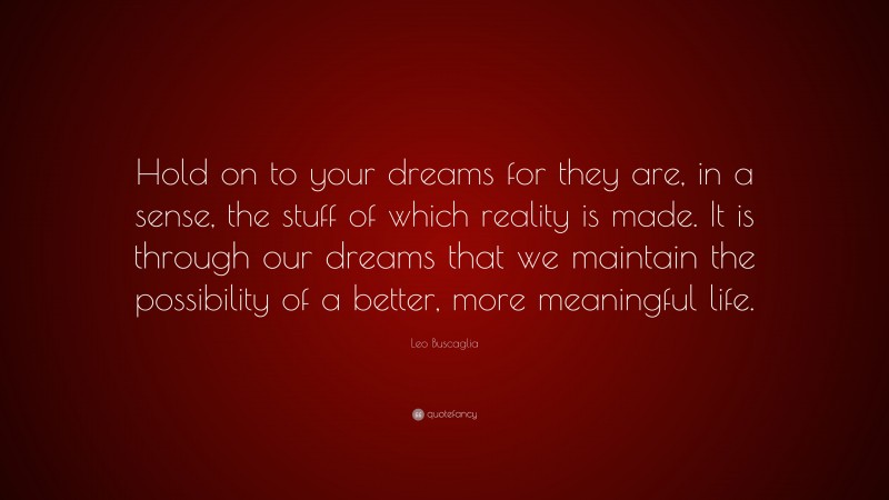 Leo Buscaglia Quote: “Hold on to your dreams for they are, in a sense, the stuff of which reality is made. It is through our dreams that we maintain the possibility of a better, more meaningful life.”