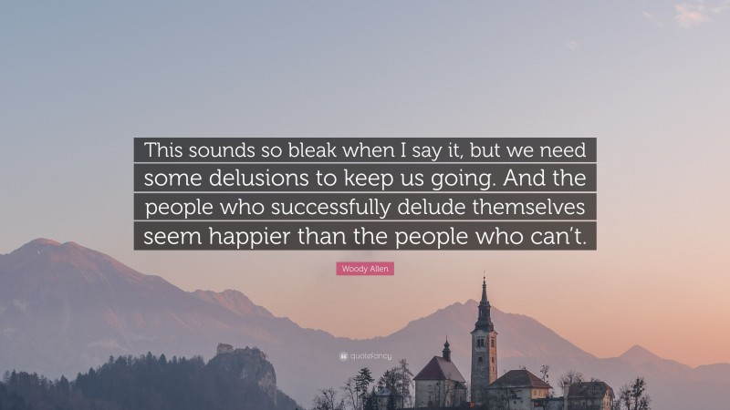 Woody Allen Quote: “This sounds so bleak when I say it, but we need some delusions to keep us going. And the people who successfully delude themselves seem happier than the people who can’t.”