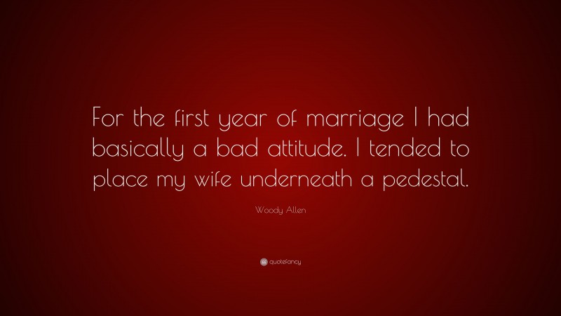 Woody Allen Quote: “For the first year of marriage I had basically a bad attitude. I tended to place my wife underneath a pedestal.”