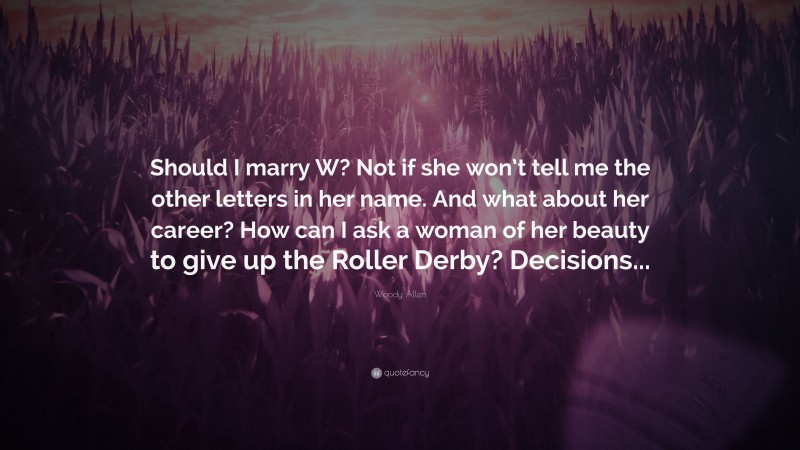 Woody Allen Quote: “Should I marry W? Not if she won’t tell me the other letters in her name. And what about her career? How can I ask a woman of her beauty to give up the Roller Derby? Decisions...”