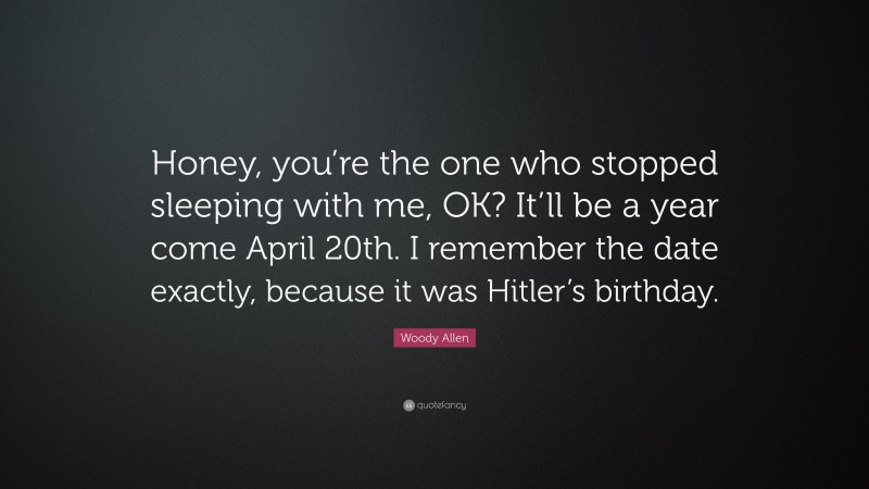 Woody Allen Quote: “Honey, you’re the one who stopped sleeping with me, OK? It’ll be a year come April 20th. I remember the date exactly, because it was Hitler’s birthday.”