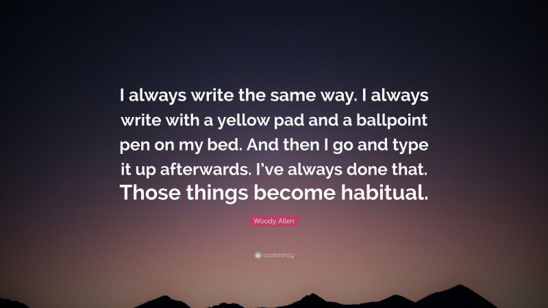 Woody Allen Quote: “I always write the same way. I always write with a yellow pad and a ballpoint pen on my bed. And then I go and type it up afterwards. I’ve always done that. Those things become habitual.”