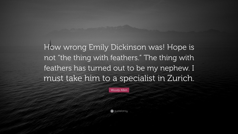 Woody Allen Quote: “How wrong Emily Dickinson was! Hope is not “the thing with feathers.” The thing with feathers has turned out to be my nephew. I must take him to a specialist in Zurich.”