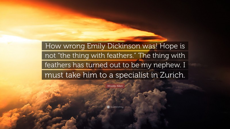 Woody Allen Quote: “How wrong Emily Dickinson was! Hope is not “the thing with feathers.” The thing with feathers has turned out to be my nephew. I must take him to a specialist in Zurich.”