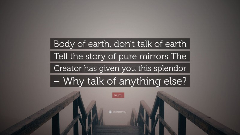 Rumi Quote: “Body of earth, don’t talk of earth Tell the story of pure mirrors The Creator has given you this splendor – Why talk of anything else?”