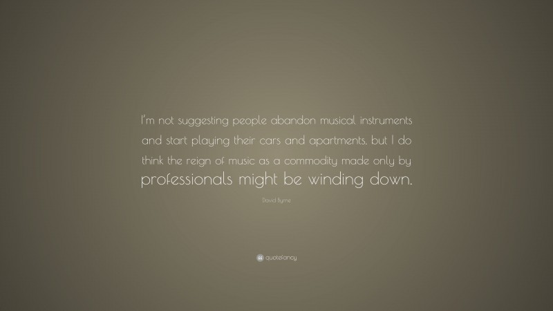 David Byrne Quote: “I’m not suggesting people abandon musical instruments and start playing their cars and apartments, but I do think the reign of music as a commodity made only by professionals might be winding down.”
