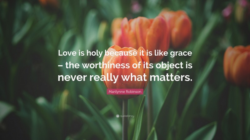 Marilynne Robinson Quote: “Love is holy because it is like grace – the worthiness of its object is never really what matters.”