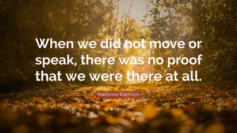 Marilynne Robinson Quote: “When we did not move or speak, there was no proof that we were there at all.”