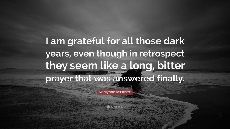 Marilynne Robinson Quote: “I am grateful for all those dark years, even though in retrospect they seem like a long, bitter prayer that was answered finally.”