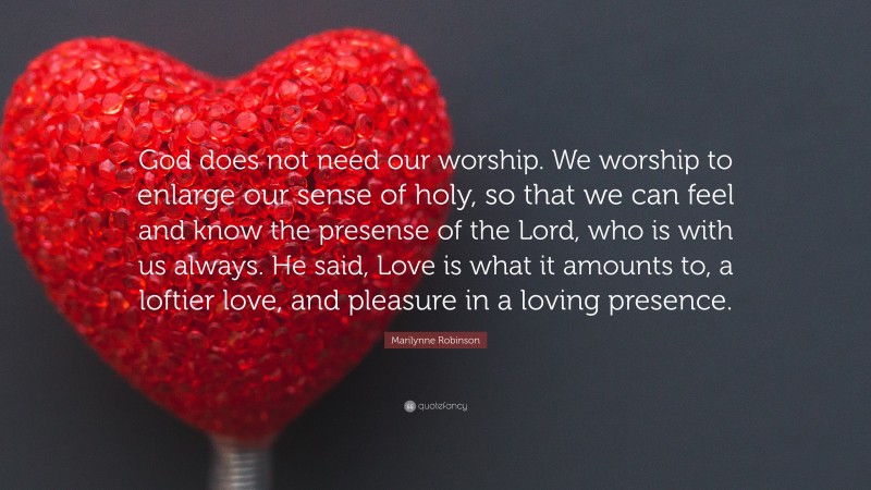 Marilynne Robinson Quote: “God does not need our worship. We worship to enlarge our sense of holy, so that we can feel and know the presense of the Lord, who is with us always. He said, Love is what it amounts to, a loftier love, and pleasure in a loving presence.”
