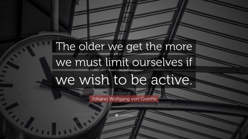Johann Wolfgang von Goethe Quote: “The older we get the more we must limit ourselves if we wish to be active.”