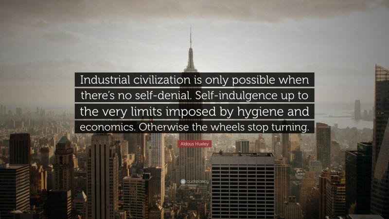 Aldous Huxley Quote: “Industrial civilization is only possible when there’s no self-denial. Self-indulgence up to the very limits imposed by hygiene and economics. Otherwise the wheels stop turning.”