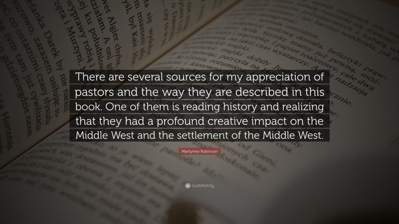 Marilynne Robinson Quote: “There are several sources for my appreciation of pastors and the way they are described in this book. One of them is reading history and realizing that they had a profound creative impact on the Middle West and the settlement of the Middle West.”