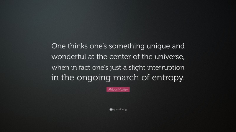 Aldous Huxley Quote: “One thinks one’s something unique and wonderful at the center of the universe, when in fact one’s just a slight interruption in the ongoing march of entropy.”