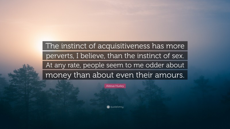 Aldous Huxley Quote: “The instinct of acquisitiveness has more perverts, I believe, than the instinct of sex. At any rate, people seem to me odder about money than about even their amours.”