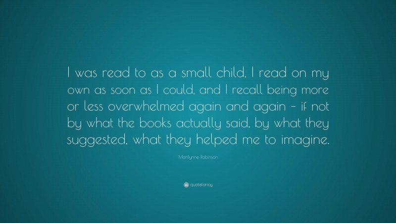 Marilynne Robinson Quote: “I was read to as a small child, I read on my own as soon as I could, and I recall being more or less overwhelmed again and again – if not by what the books actually said, by what they suggested, what they helped me to imagine.”
