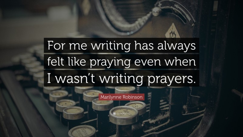 Marilynne Robinson Quote: “For me writing has always felt like praying even when I wasn’t writing prayers.”
