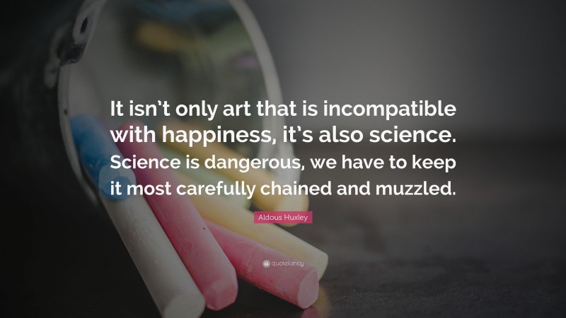 Aldous Huxley Quote: “It isn’t only art that is incompatible with happiness, it’s also science. Science is dangerous, we have to keep it most carefully chained and muzzled.”