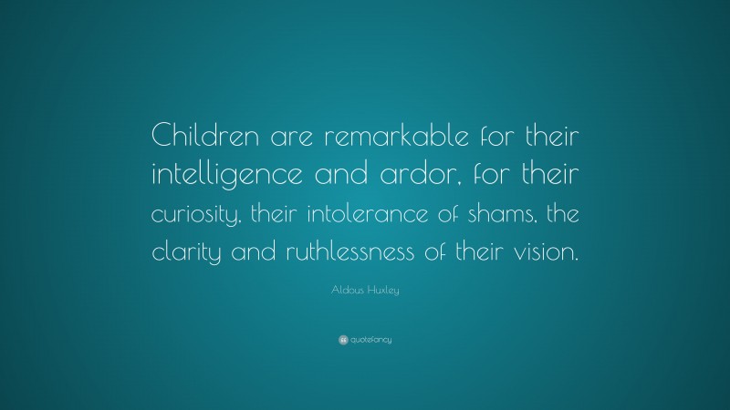 Aldous Huxley Quote: “Children are remarkable for their intelligence and ardor, for their curiosity, their intolerance of shams, the clarity and ruthlessness of their vision.”