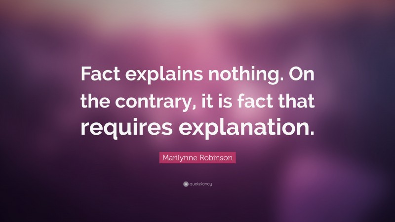 Marilynne Robinson Quote: “Fact explains nothing. On the contrary, it is fact that requires explanation.”