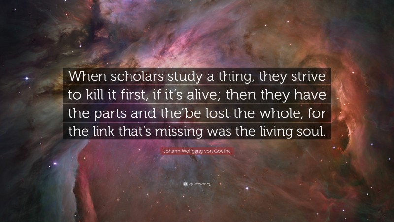 Johann Wolfgang von Goethe Quote: “When scholars study a thing, they strive to kill it first, if it’s alive; then they have the parts and the’be lost the whole, for the link that’s missing was the living soul.”