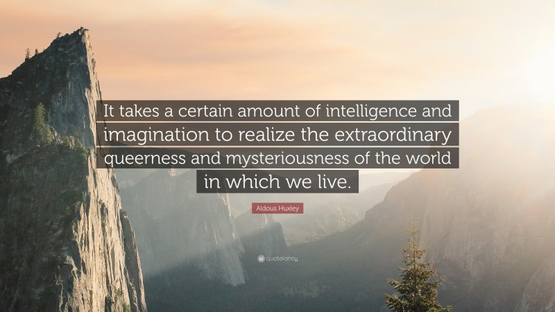 Aldous Huxley Quote: “It takes a certain amount of intelligence and imagination to realize the extraordinary queerness and mysteriousness of the world in which we live.”